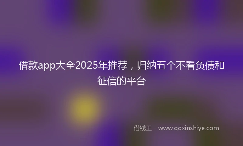 借款app大全2025年推荐，归纳五个不看负债和征信的平台