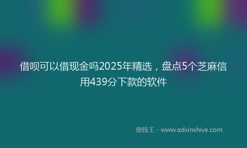 借呗可以借现金吗2025年精选，盘点5个芝麻信用439分下款的软件