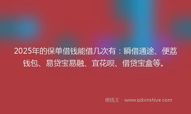 2025年的保单借钱能借几次有：瞬借通途、便荔钱包、易贷宝易融、宜花呗、借贷宝盒等。
