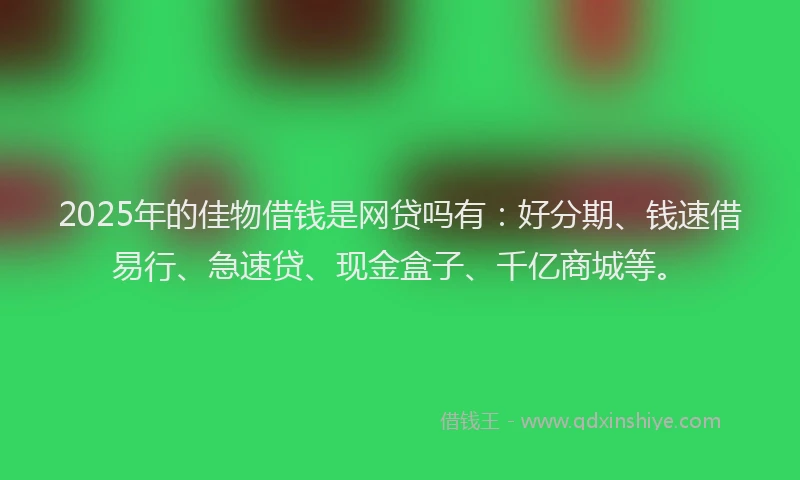 2025年的佳物借钱是网贷吗有：好分期、钱速借易行、急速贷、现金盒子、千亿商城等。