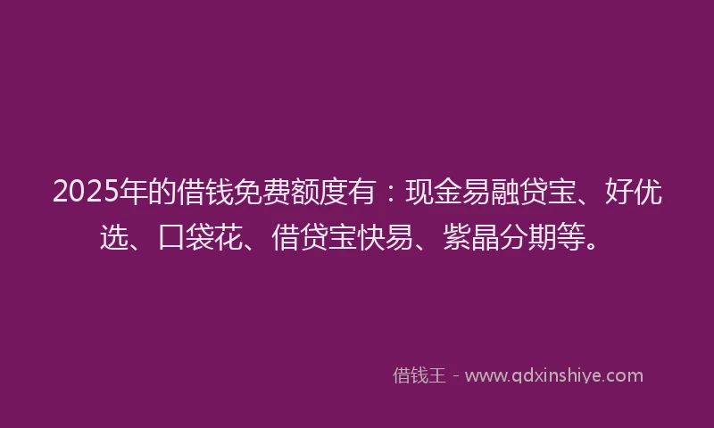 2025年的借钱免费额度有：现金易融贷宝、好优选、口袋花、借贷宝快易、紫晶分期等。