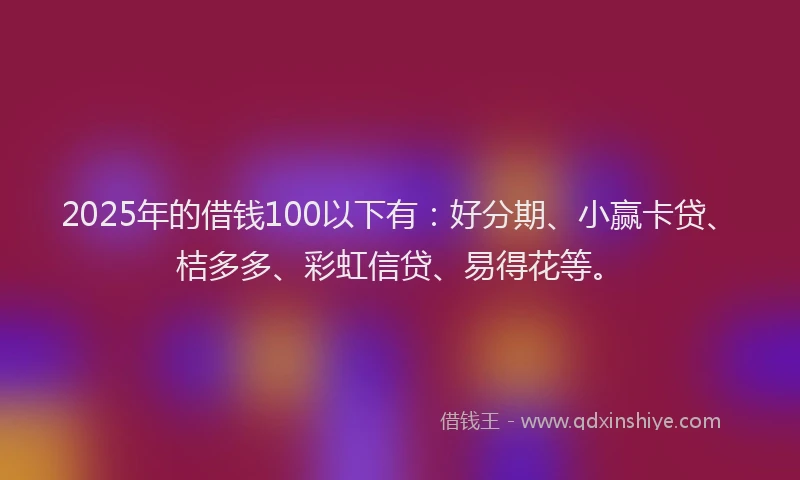2025年的借钱100以下有：好分期、小赢卡贷、桔多多、彩虹信贷、易得花等。