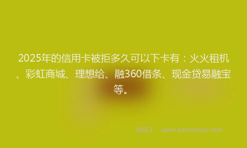 2025年的信用卡被拒多久可以下卡有：火火租机、彩虹商城、理想给、融360借条、现金贷易融宝等。