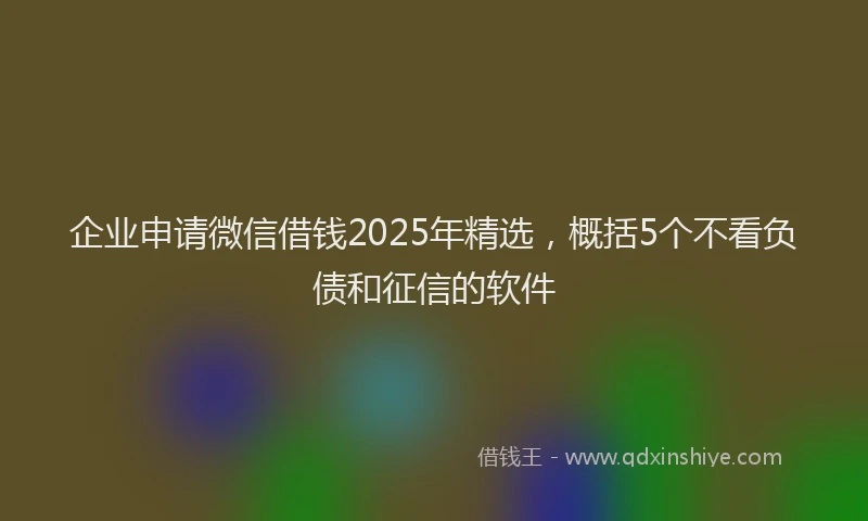 企业申请微信借钱2025年精选，概括5个不看负债和征信的软件