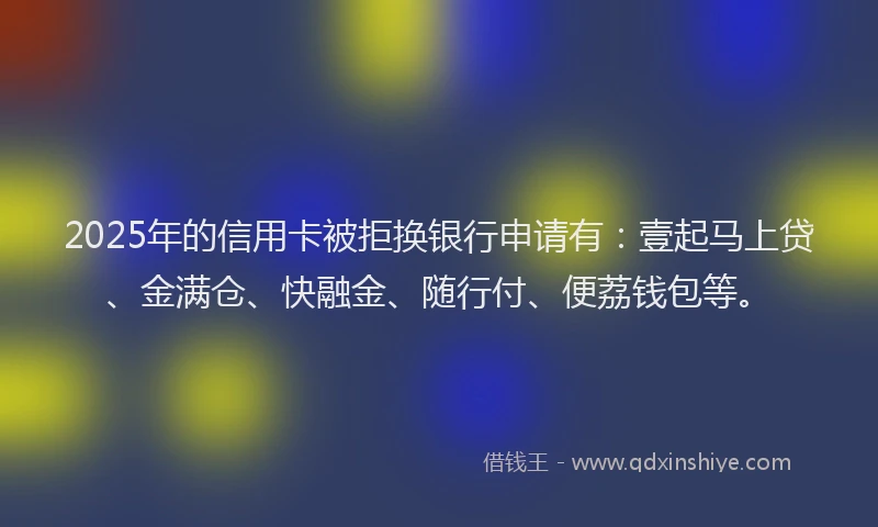 2025年的信用卡被拒换银行申请有：壹起马上贷、金满仓、快融金、随行付、便荔钱包等。
