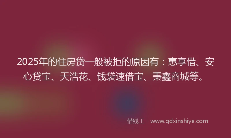 2025年的住房贷一般被拒的原因有：惠享借、安心贷宝、天浩花、钱袋速借宝、秉鑫商城等。