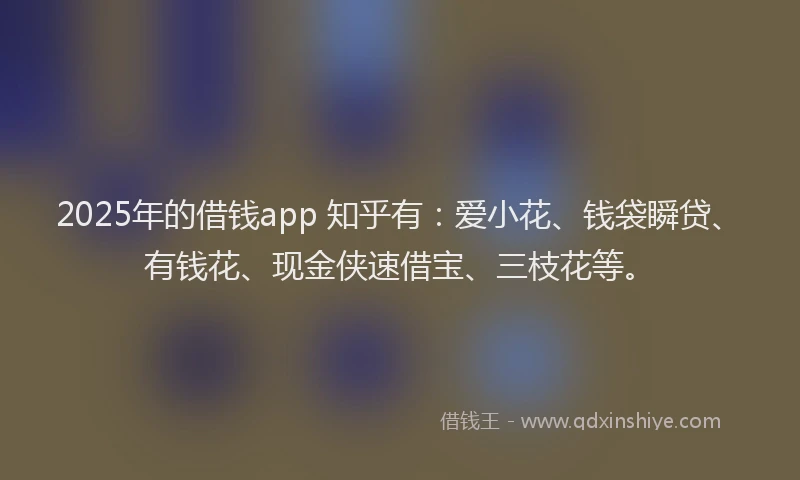 2025年的借钱app 知乎有：爱小花、钱袋瞬贷、有钱花、现金侠速借宝、三枝花等。