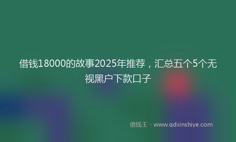 借钱18000的故事2025年推荐，汇总五个5个无视黑户下款口子