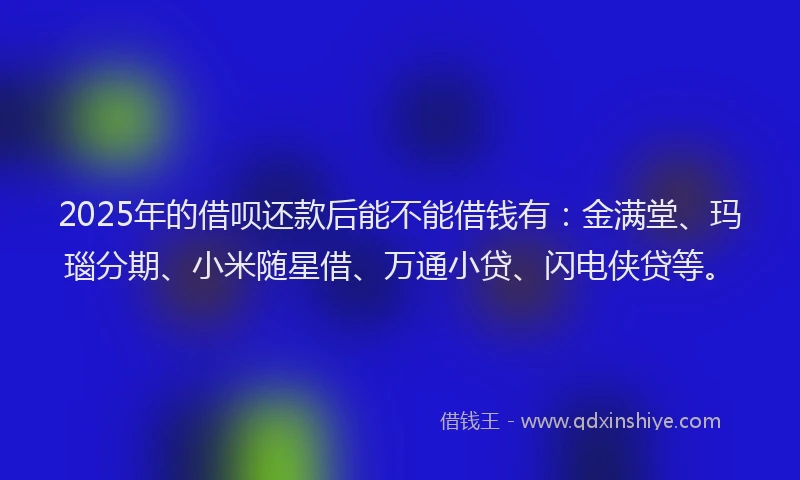 2025年的借呗还款后能不能借钱有：金满堂、玛瑙分期、小米随星借、万通小贷、闪电侠贷等。