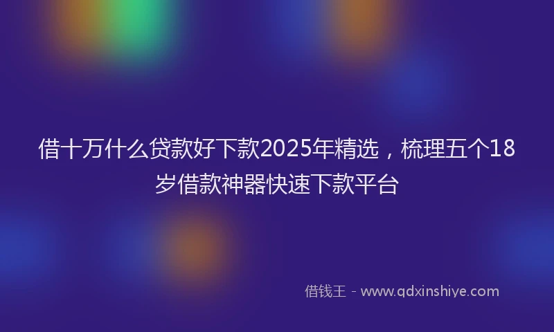 借十万什么贷款好下款2025年精选，梳理五个18岁借款神器快速下款平台
