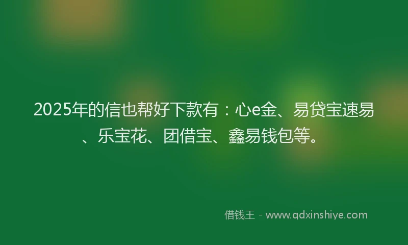 2025年的信也帮好下款有：心e金、易贷宝速易、乐宝花、团借宝、鑫易钱包等。