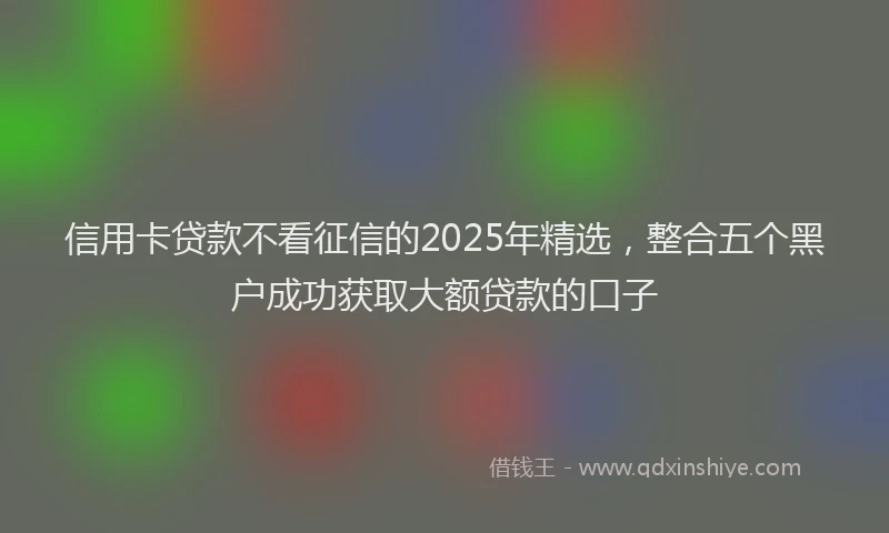 信用卡贷款不看征信的2025年精选，整合五个黑户成功获取大额贷款的口子