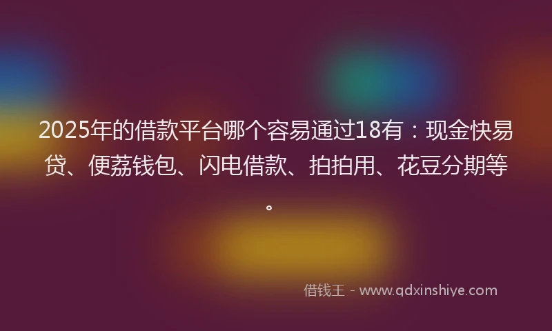 2025年的借款平台哪个容易通过18有：现金快易贷、便荔钱包、闪电借款、拍拍用、花豆分期等。