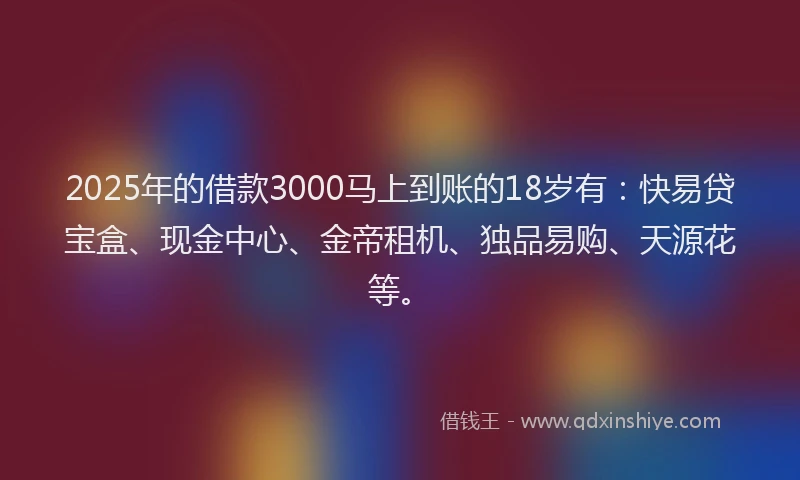 2025年的借款3000马上到账的18岁有：快易贷宝盒、现金中心、金帝租机、独品易购、天源花等。