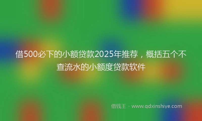 借500必下的小额贷款2025年推荐，概括五个不查流水的小额度贷款软件