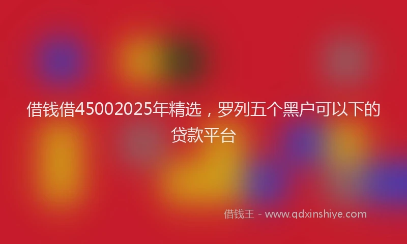 借钱借45002025年精选，罗列五个黑户可以下的贷款平台