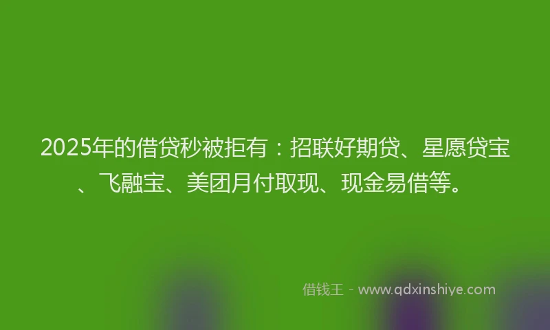 2025年的借贷秒被拒有：招联好期贷、星愿贷宝、飞融宝、美团月付取现、现金易借等。