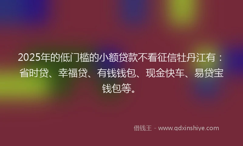 2025年的低门槛的小额贷款不看征信牡丹江有：省时贷、幸福贷、有钱钱包、现金快车、易贷宝钱包等。