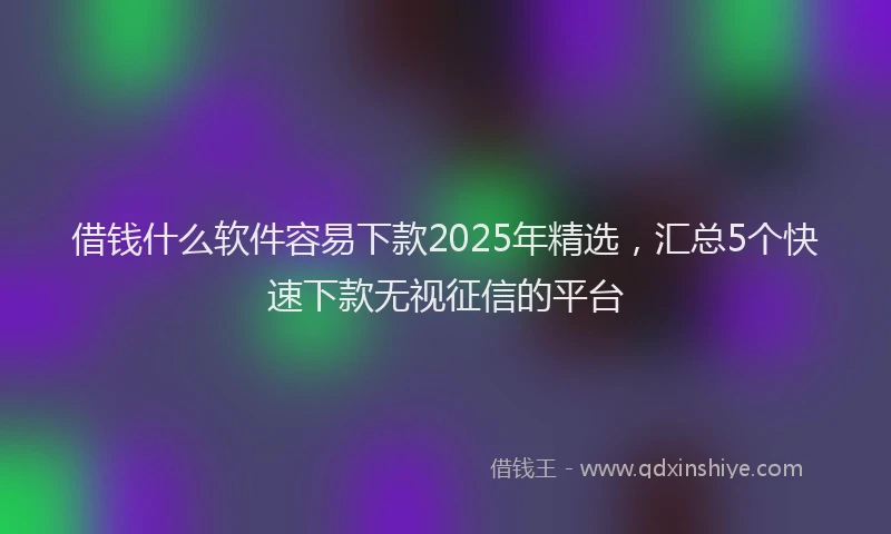 借钱什么软件容易下款2025年精选，汇总5个快速下款无视征信的平台