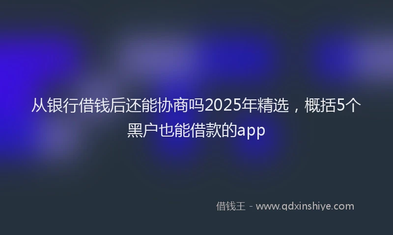 从银行借钱后还能协商吗2025年精选，概括5个黑户也能借款的app