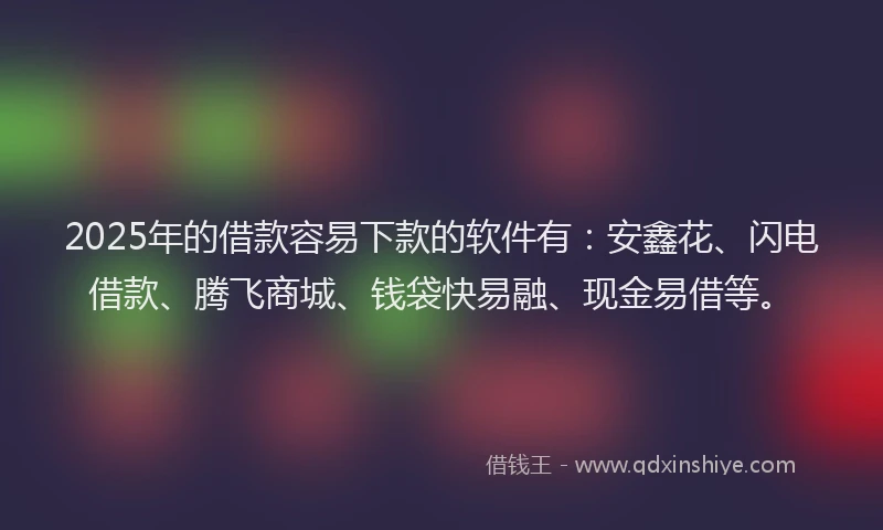 2025年的借款容易下款的软件有：安鑫花、闪电借款、腾飞商城、钱袋快易融、现金易借等。