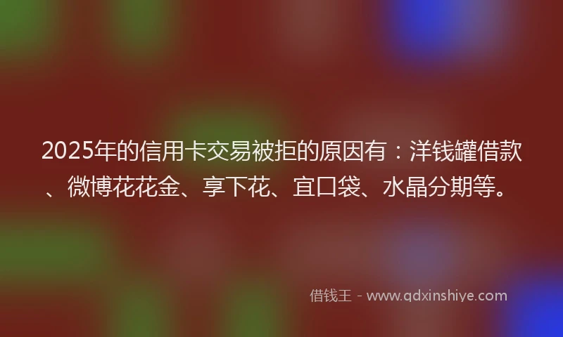 2025年的信用卡交易被拒的原因有：洋钱罐借款、微博花花金、享下花、宜口袋、水晶分期等。