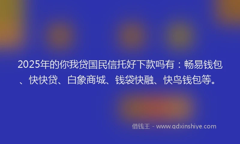 2025年的你我贷国民信托好下款吗有：畅易钱包、快快贷、白象商城、钱袋快融、快鸟钱包等。