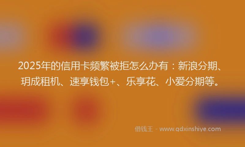 2025年的信用卡频繁被拒怎么办有：新浪分期、玥成租机、速享钱包+、乐享花、小爱分期等。