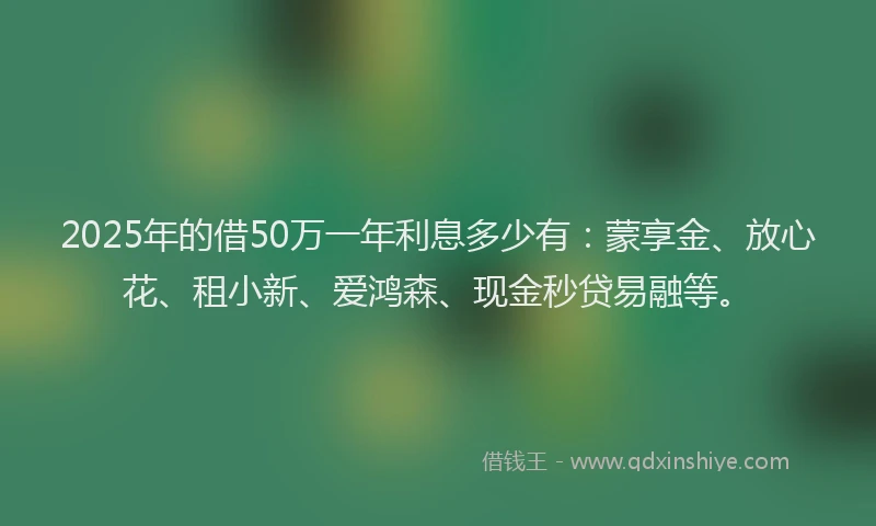 2025年的借50万一年利息多少有：蒙享金、放心花、租小新、爱鸿森、现金秒贷易融等。