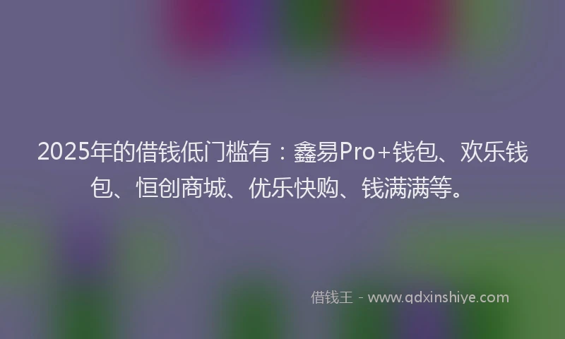 2025年的借钱低门槛有：鑫易Pro+钱包、欢乐钱包、恒创商城、优乐快购、钱满满等。