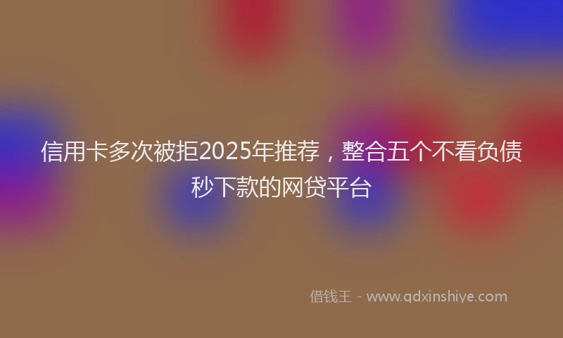信用卡多次被拒2025年推荐，整合五个不看负债秒下款的网贷平台