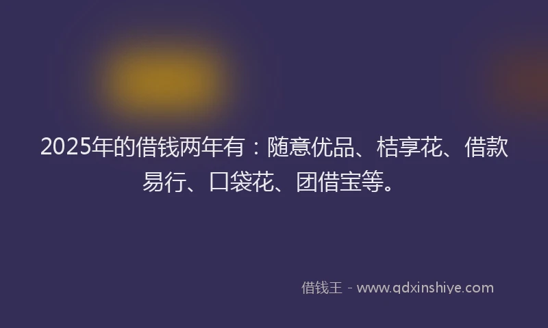 2025年的借钱两年有：随意优品、桔享花、借款易行、口袋花、团借宝等。
