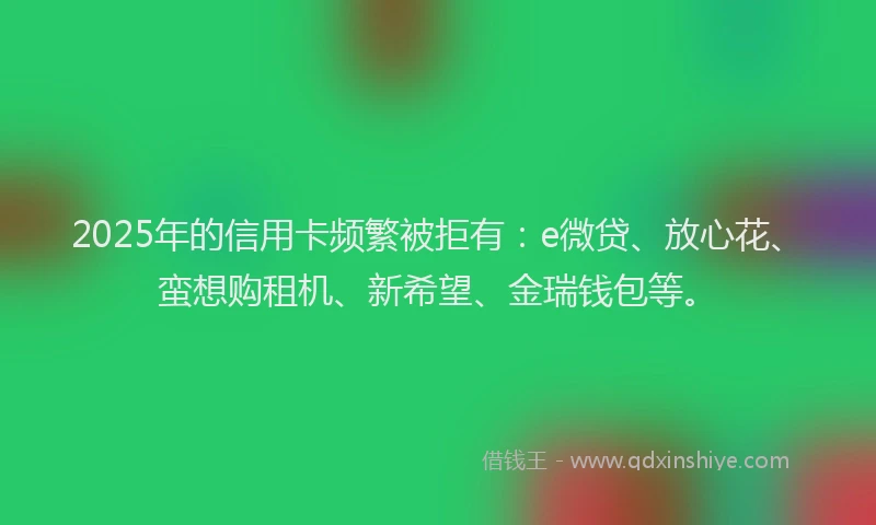 2025年的信用卡频繁被拒有：e微贷、放心花、蛮想购租机、新希望、金瑞钱包等。