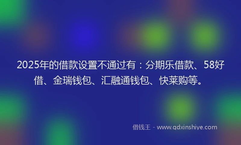 2025年的借款设置不通过有：分期乐借款、58好借、金瑞钱包、汇融通钱包、快莱购等。