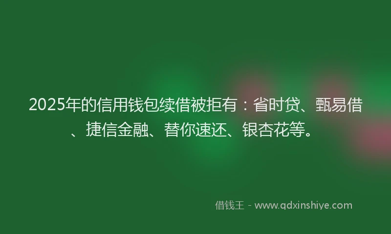 2025年的信用钱包续借被拒有：省时贷、甄易借、捷信金融、替你速还、银杏花等。