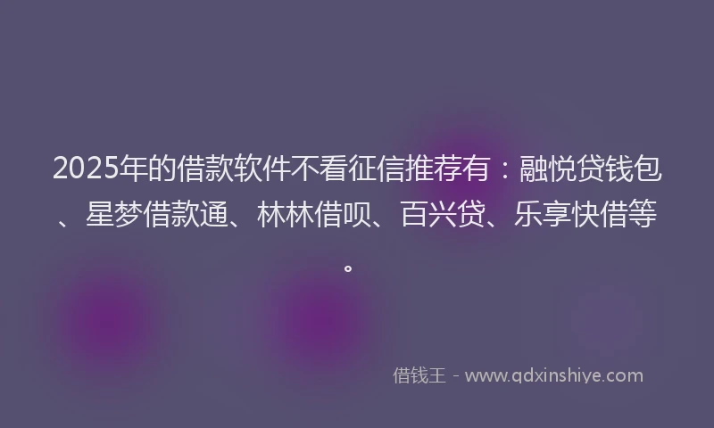 2025年的借款软件不看征信推荐有：融悦贷钱包、星梦借款通、林林借呗、百兴贷、乐享快借等。