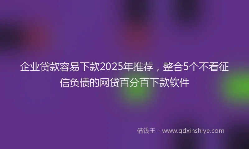 企业贷款容易下款2025年推荐，整合5个不看征信负债的网贷百分百下款软件