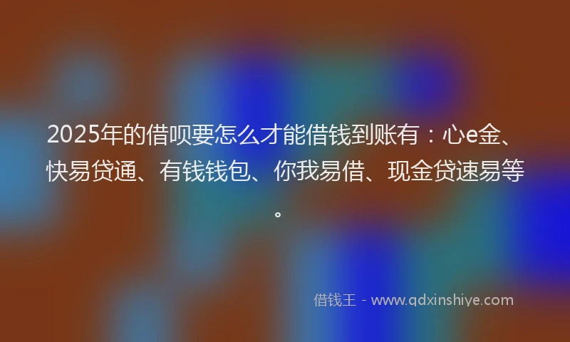 2025年的借呗要怎么才能借钱到账有：心e金、快易贷通、有钱钱包、你我易借、现金贷速易等。