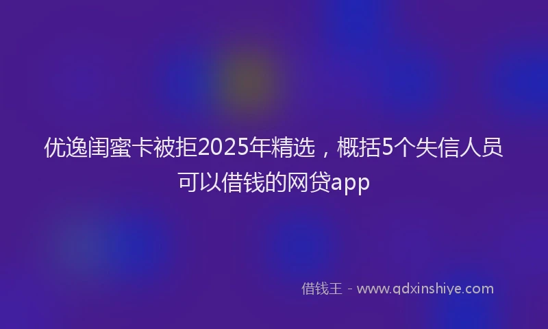 优逸闺蜜卡被拒2025年精选，概括5个失信人员可以借钱的网贷app