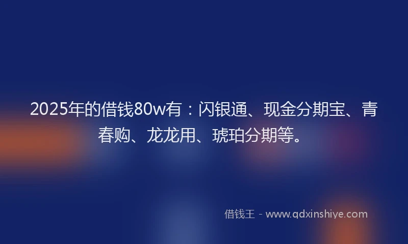 2025年的借钱80w有：闪银通、现金分期宝、青春购、龙龙用、琥珀分期等。