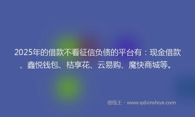 2025年的借款不看征信负债的平台有：现金借款、鑫悦钱包、桔享花、云易购、魔快商城等。
