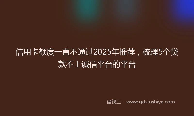 信用卡额度一直不通过2025年推荐，梳理5个贷款不上诚信平台的平台