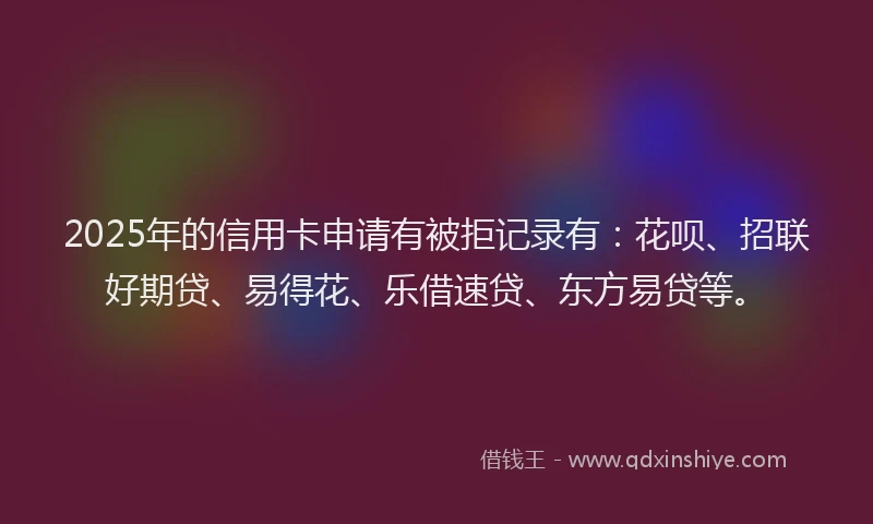 2025年的信用卡申请有被拒记录有：花呗、招联好期贷、易得花、乐借速贷、东方易贷等。