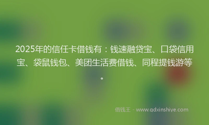 2025年的信任卡借钱有：钱速融贷宝、口袋信用宝、袋鼠钱包、美团生活费借钱、同程提钱游等。