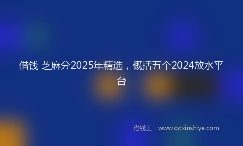 借钱 芝麻分2025年精选，概括五个2024放水平台
