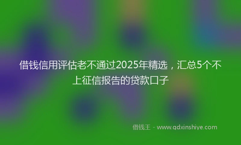 借钱信用评估老不通过2025年精选，汇总5个不上征信报告的贷款口子