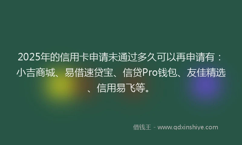 2025年的信用卡申请未通过多久可以再申请有：小吉商城、易借速贷宝、信贷Pro钱包、友佳精选、信用易飞等。