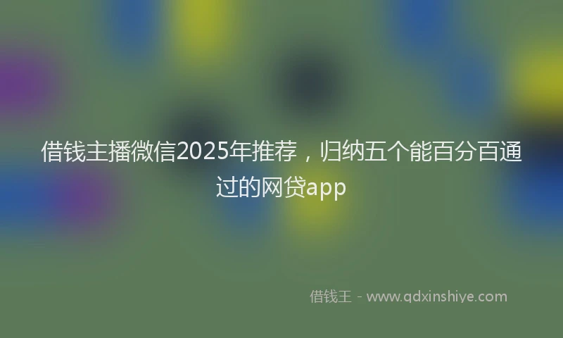 借钱主播微信2025年推荐，归纳五个能百分百通过的网贷app