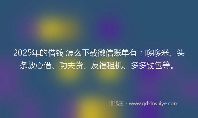 2025年的借钱 怎么下载微信账单有：哆哆米、头条放心借、功夫贷、友福租机、多多钱包等。