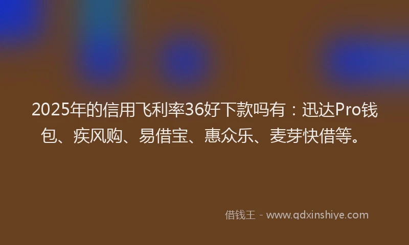 2025年的信用飞利率36好下款吗有：迅达Pro钱包、疾风购、易借宝、惠众乐、麦芽快借等。
